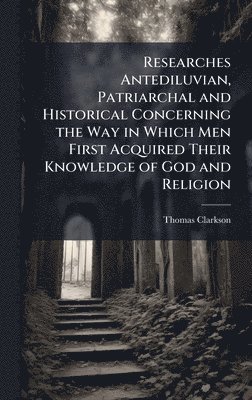 bokomslag Researches Antediluvian, Patriarchal and Historical Concerning the Way in Which Men First Acquired Their Knowledge of God and Religion