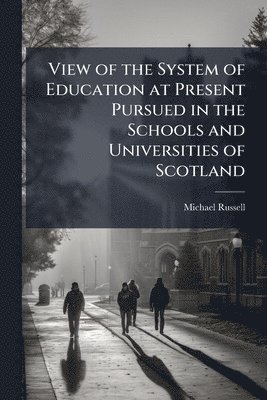 View of the System of Education at Present Pursued in the Schools and Universities of Scotland