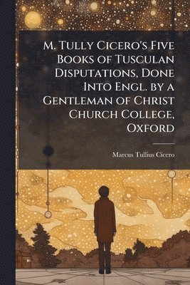 bokomslag M. Tully Cicero's Five Books of Tusculan Disputations, Done Into Engl. by a Gentleman of Christ Church College, Oxford
