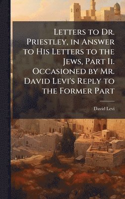 bokomslag Letters to Dr. Priestley, in Answer to His Letters to the Jews, Part Ii. Occasioned by Mr. David Levi's Reply to the Former Part