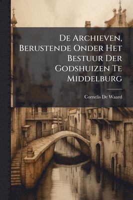 Cornelis De Waard - De Archieven, Berustende Onder Het Bestuur Der Godshuizen Te Middelburg, Häftad