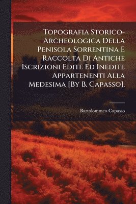 Topografia Storico-Archeologica Della Penisola Sorrentina E Raccolta Di Antiche Iscrizioni Edite Ed Inedite Appartenenti Alla Medesima [By B. Capasso].
