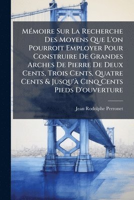 Jean-Rodolphe Perronet - MÃ(c)moire Sur La Recherche Des Moyens Que L'on Pourroit Employer Pour Construire De Grandes Arches De Pierre De Deux Cents, Trois Cents, Quatre Cents & Jusqu'Ã Cinq Cents Pieds D'ouverture, Häftad