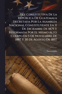 bokomslag Ley Constitutiva De La RepÃ°blica De Guatemala Decretada Por La Asamblea Nacional Constituyente En 11 De Diciembre De 1879 Y Reformada Por El Mismo Al