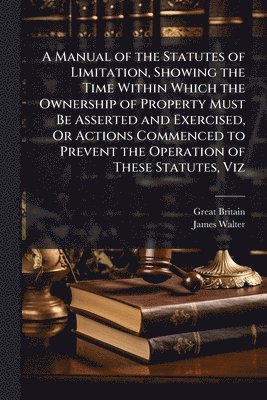 Great Britain, James Walter - Manual of the Statutes of Limitation, Showing the Time Within Which the Ownership of Property Must Be Asserted and Exercised, Or Actions Commenced to Prevent the Operation of These Statutes, Viz, Häftad