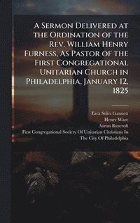 bokomslag A Sermon Delivered at the Ordination of the Rev. William Henry Furness, As Pastor of the First Congregational Unitarian Church in Philadelphia, Januar