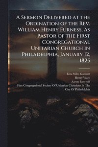 bokomslag A Sermon Delivered at the Ordination of the Rev. William Henry Furness, As Pastor of the First Congregational Unitarian Church in Philadelphia, Januar