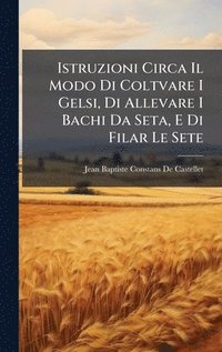 bokomslag Istruzioni Circa Il Modo Di Coltvare I Gelsi, Di Allevare I Bachi Da Seta, E Di Filar Le Sete