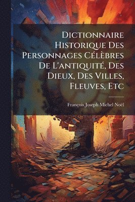 François-Joseph-Michel Noël - Dictionnaire Historique Des Personnages CÃ(c)lèbres De L'antiquitÃ(c), Des Dieux, Des Villes, Fleuves, Etc, Häftad