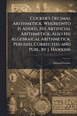 bokomslag Cocker's Decimal Arithmetick. Whereunto Is Added, His Artificial Arithmetick. Also His Algebraical Arithmetick. Perused, Corrected, and Publ. by J. Hawkins