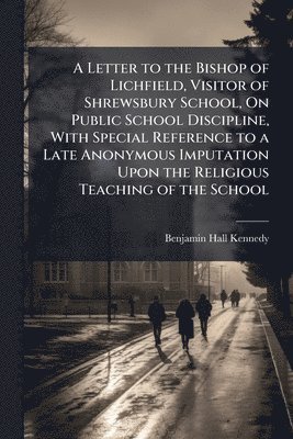 Letter to the Bishop of Lichfield, Visitor of Shrewsbury School, On Public School Discipline, With Special Reference to a Late Anonymous Imputation Upon the Religious Teaching of the School