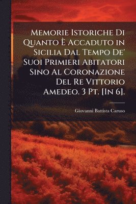 Memorie Istoriche Di Quanto Ã Accaduto in Sicilia Dal Tempo De' Suoi Primieri Abitatori Sino Al Coronazione Del Re Vittorio Amedeo. 3 Pt. [In 6].