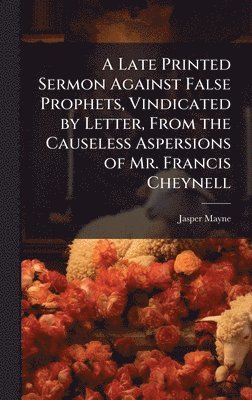 Late Printed Sermon Against False Prophets, Vindicated by Letter, From the Causeless Aspersions of Mr. Francis Cheynell