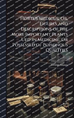 Hortus Medicus; Or, Figures and Descriptions of the More Important Plants Ued in Medicine, Or Possessed of Poisonous Qualities