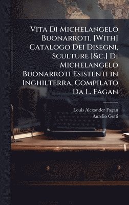 Vita Di Michelangelo Buonarroti. [With] Catalogo Dei Disegni, Sculture [&c.] Di Michelangelo Buonarroti Esistenti in Inghilterra, Compilato Da L. Fagan