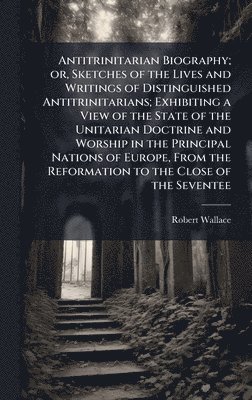 Robert Wallace - Antitrinitarian Biography; or, Sketches of the Lives and Writings of Distinguished Antitrinitarians; Exhibiting a View of the State of the Unitarian Doctrine and Worship in the Principal Nations of Europe, From the Reformation to the Close of the Seventee, Inbunden