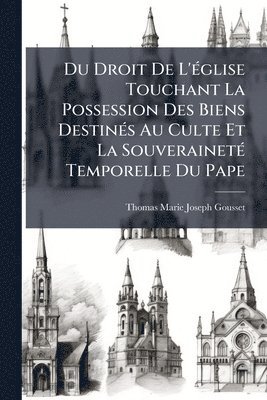 Du Droit De L'Ã(c)glise Touchant La Possession Des Biens DestinÃ(c)s Au Culte Et La SouverainetÃ(c) Temporelle Du Pape