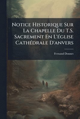 Notice Historique Sur La Chapelle Du T.S. Sacrement En L'Ã(c)glise CathÃ(c)drale D'anvers