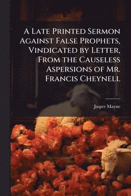 Late Printed Sermon Against False Prophets, Vindicated by Letter, From the Causeless Aspersions of Mr. Francis Cheynell
