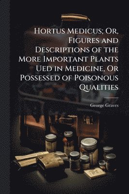 Hortus Medicus; Or, Figures and Descriptions of the More Important Plants Ued in Medicine, Or Possessed of Poisonous Qualities