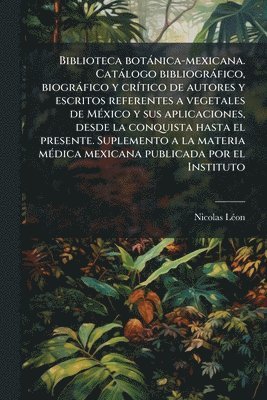 Biblioteca botànica-mexicana. Catàlogo bibliogràfico, biogràfico y crÃ-tico de autores y escritos referentes a vegetales de MÃ(c)xico y sus aplicaciones, desde la conquista hasta el presente. Suplemento a la materia mÃ(c)dica mexicana publicada por el Inst