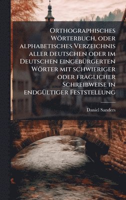 Daniel Sanders - Orthographisches Wörterbuch, oder alphabetisches Verzeichnis aller deutschen oder im Deutschen eingebÃ1/4rgerten Wörter mit schwieriger oder fraglicher Schreibweise in endgÃ1/4ltiger Feststellung, Inbunden