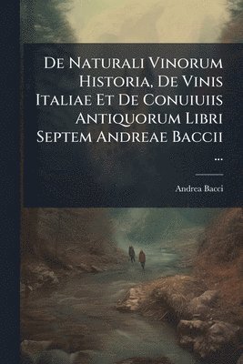 De Naturali Vinorum Historia, De Vinis Italiae Et De Conuiuiis Antiquorum Libri Septem Andreae Baccii ...