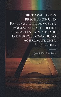 Bestimmung des Brechungs- und Farbenzerstreuungsvermögens verschiedener Glasarten in Bezug auf die Vervollkommnung achromatischer Fernröhre.