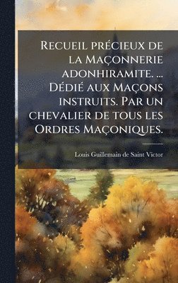 Recueil prÃ(c)cieux de la Maçonnerie adonhiramite. ... DÃ(c)diÃ(c) aux Maçons instruits. Par un chevalier de tous les Ordres Maçoniques.