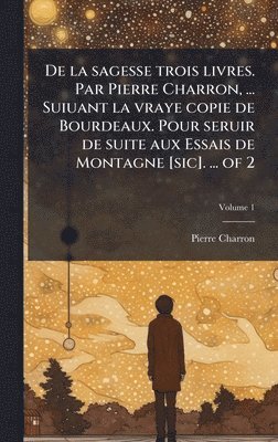 De la sagesse trois livres. Par Pierre Charron, ... Suiuant la vraye copie de Bourdeaux. Pour seruir de suite aux Essais de Montagne [sic]. ... of 2