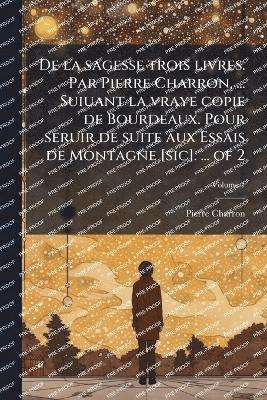 De la sagesse trois livres. Par Pierre Charron, ... Suiuant la vraye copie de Bourdeaux. Pour seruir de suite aux Essais de Montagne [sic]. ... of 2