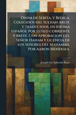 Dinim de Sebita, y Bedica. Colegidos del Sulhan Aruh. y traducidos, en idioma español por estilo corriente y breve. Con aprobacion del Señor Haham y licencia de los Señores del Mahamad. Por Aaron Mendoza.
