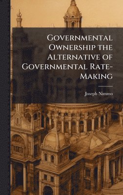 Joseph Nimmo - Governmental Ownership the Alternative of Governmental Rate-Making, Inbunden