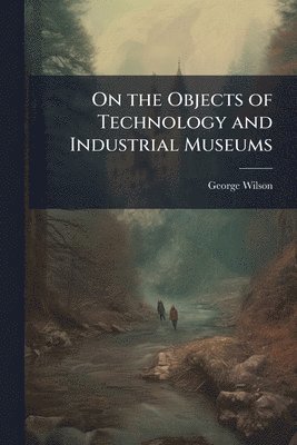 George Wilson - On the Objects of Technology and Industrial Museums, Häftad