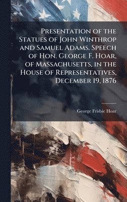 George Frisbie Hoar - Presentation of the Statues of John Winthrop and Samuel Adams. Speech of Hon. George F. Hoar, of Massachusetts, in the House of Representatives, December 19, 1876, Inbunden