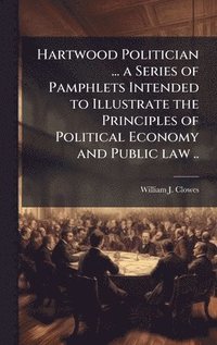bokomslag Hartwood Politician ... a Series of Pamphlets Intended to Illustrate the Principles of Political Economy and Public law ..