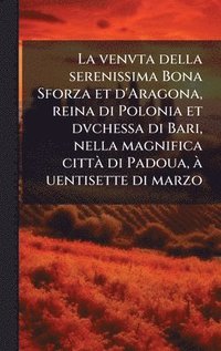 bokomslag La venvta della serenissima Bona Sforza et d'Aragona, reina di Polonia et dvchessa di Bari, nella magnifica cittÃ di Padoua, Ã uentisette di marzo