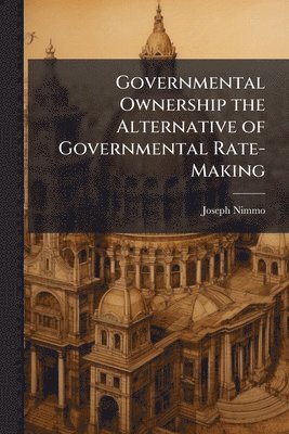 Joseph Nimmo - Governmental Ownership the Alternative of Governmental Rate-Making, Häftad
