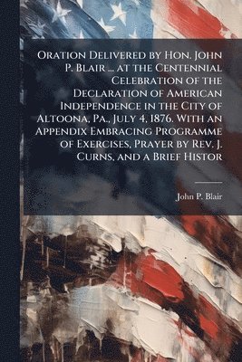 John P Blair - Oration Delivered by Hon. John P. Blair ... at the Centennial Celebration of the Declaration of American Independence in the City of Altoona, Pa., July 4, 1876. With an Appendix Embracing Programme of Exercises, Prayer by Rev. J. Curns, and a Brief Histor, Häftad