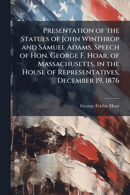 George Frisbie Hoar - Presentation of the Statues of John Winthrop and Samuel Adams. Speech of Hon. George F. Hoar, of Massachusetts, in the House of Representatives, December 19, 1876, Häftad