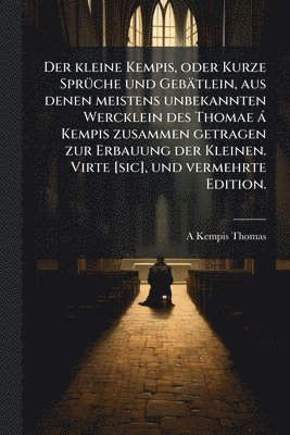kleine Kempis, oder Kurze SprÃ1/4che und Gebätlein, aus denen meistens unbekannten Wercklein des Thomae à Kempis zusammen getragen zur Erbauung der Kleinen. Virte [sic], und vermehrte Edition.