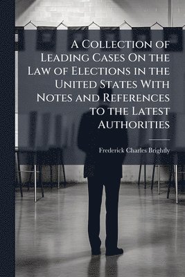 Collection of Leading Cases On the Law of Elections in the United States With Notes and References to the Latest Authorities