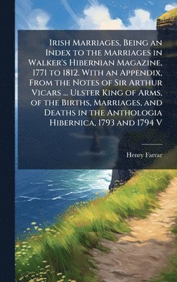 Irish Marriages, Being an Index to the Marriages in Walker's Hibernian Magazine, 1771 to 1812. With an Appendix, From the Notes of Sir Arthur Vicars ... Ulster King of Arms, of the Births, Marriages, and Deaths in the Anthologia Hibernica, 1793 and 1794 V