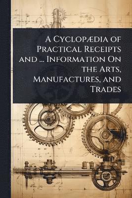 bokomslag CyclopÃ]dia of Practical Receipts and ... Information On the Arts, Manufactures, and Trades