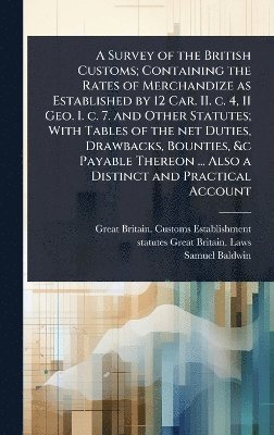 Great Britain Customs Establishment, Statutes Great Britain Laws, Samuel Baldwin - Survey of the British Customs; Containing the Rates of Merchandize as Established by 12 Car. II. c. 4, 11 Geo. I. c. 7. and Other Statutes; With Tables of the net Duties, Drawbacks, Bounties, &c Payable Thereon ... Also a Distinct and Practical Account, Inbunden