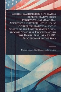 bokomslag George Washington Kipp (late a Representative From Pennsylvania) Memorial Addresses. Delivered in the House of Representatives and the Senate of the U