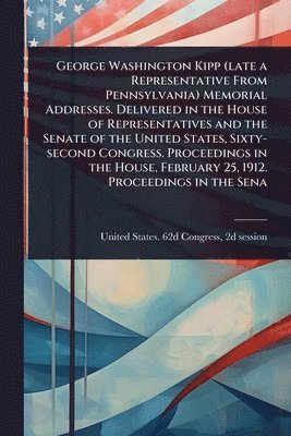 bokomslag George Washington Kipp (late a Representative From Pennsylvania) Memorial Addresses. Delivered in the House of Representatives and the Senate of the U