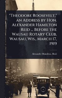 bokomslag "Theodore Roosevelt," an Address by Hon. Alexander Hamilton Reid ... Before the Wausau Rotary Club, Wausau, Wis., March 17, 1919