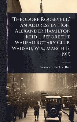 bokomslag "Theodore Roosevelt," an Address by Hon. Alexander Hamilton Reid ... Before the Wausau Rotary Club, Wausau, Wis., March 17, 1919