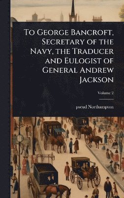 To George Bancroft, Secretary of the Navy, the Traducer and Eulogist of General Andrew Jackson